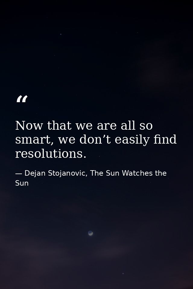 Now that we are all so smart, we don’t easily find resolutions. — Dejan Stojanovic, The Sun Watches the Sun