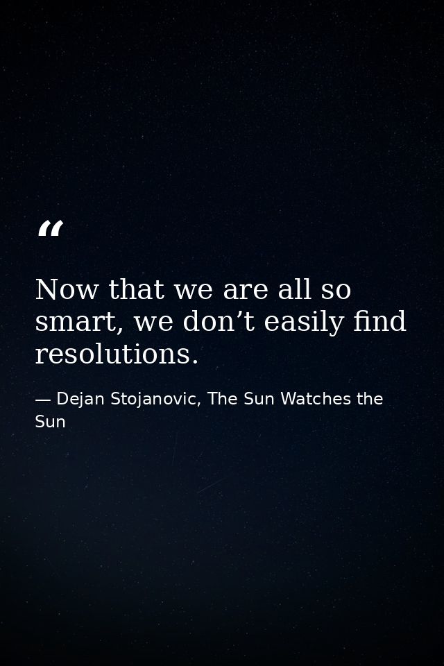 Now that we are all so smart, we don’t easily find resolutions. — Dejan Stojanovic, The Sun Watches the Sun