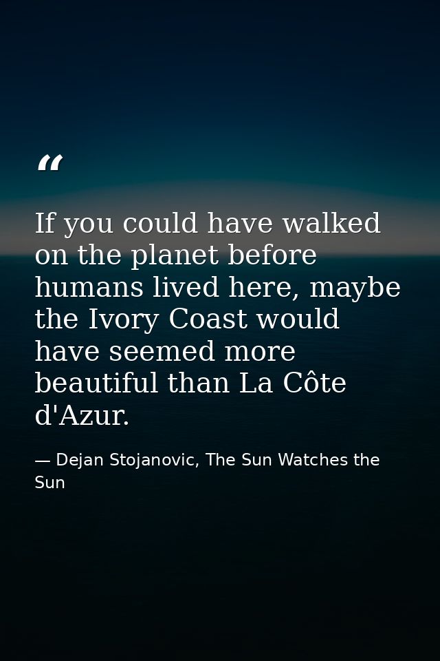 If you could have walked on the planet before humans lived here, maybe the Ivory Coast would have seemed more beautiful  — Dejan Stojanovic, The Sun Watches the Sun