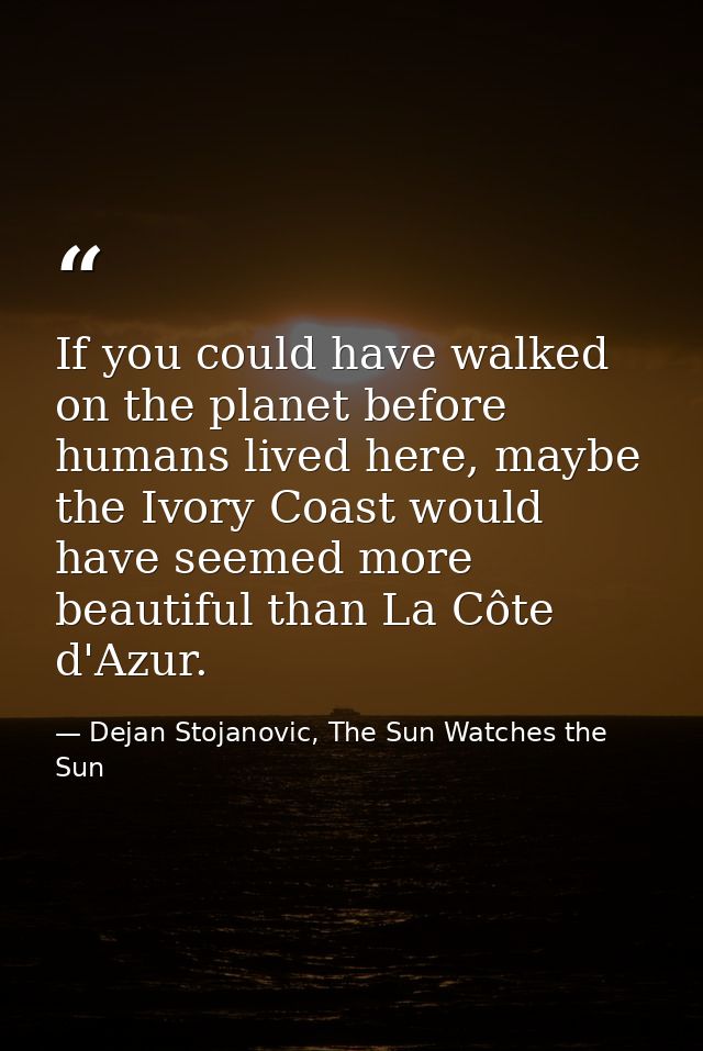 If you could have walked on the planet before humans lived here, maybe the Ivory Coast would have seemed more beautiful  — Dejan Stojanovic, The Sun Watches the Sun