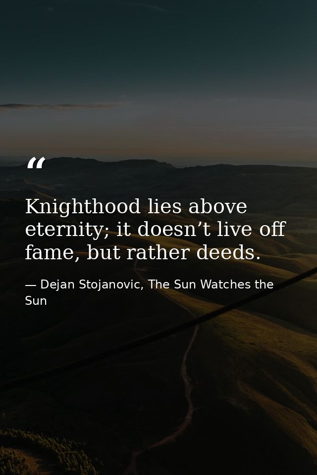 Knighthood lies above eternity; it doesn’t live off fame, but rather deeds. — Dejan Stojanovic, The Sun Watches the Sun