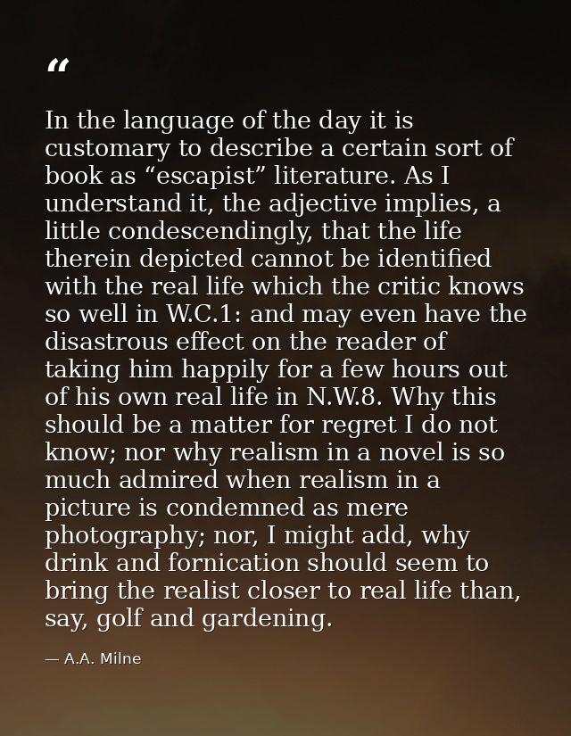 In the language of the day it is customary to describe a certain sort of book as “escapist” literature. As I understand  — A.A. Milne