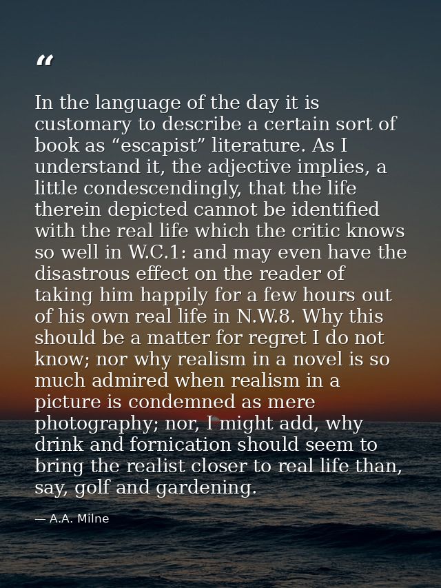 In the language of the day it is customary to describe a certain sort of book as “escapist” literature. As I understand  — A.A. Milne