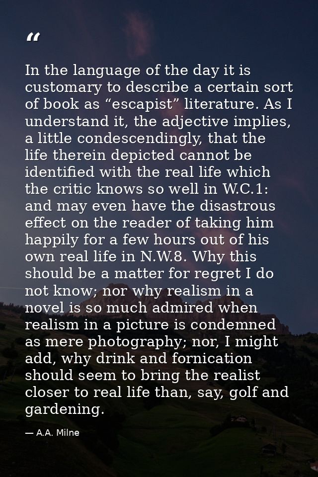 In the language of the day it is customary to describe a certain sort of book as “escapist” literature. As I understand  — A.A. Milne