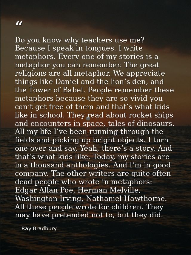 Do you know why teachers use me? Because I speak in tongues. I write metaphors. Every one of my stories is a metaphor yo — Ray Bradbury