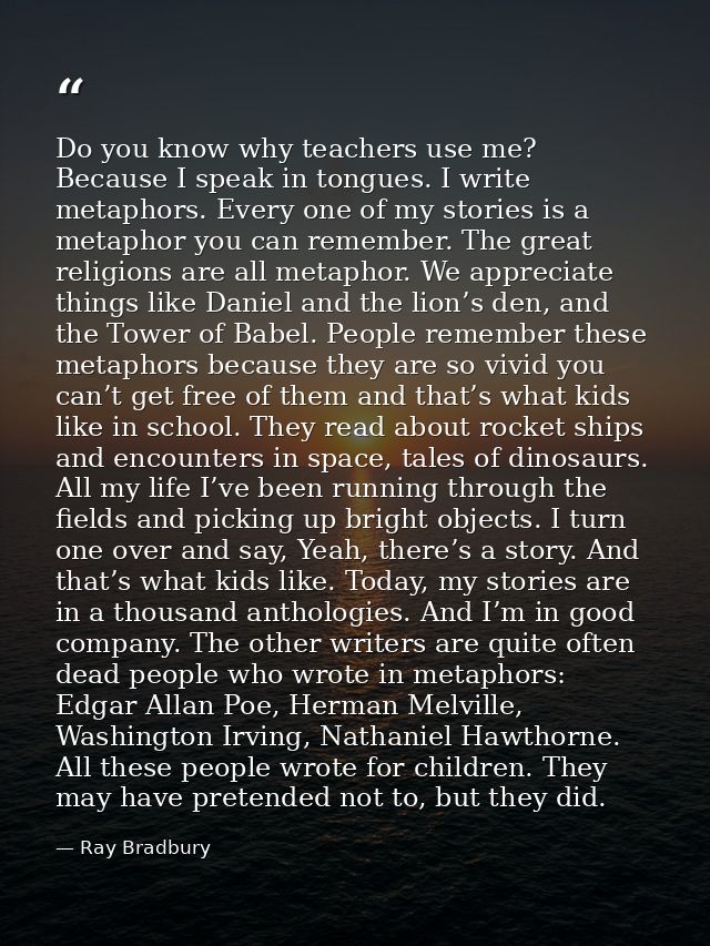 Do you know why teachers use me? Because I speak in tongues. I write metaphors. Every one of my stories is a metaphor yo — Ray Bradbury