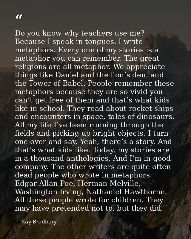 Do you know why teachers use me? Because I speak in tongues. I write metaphors. Every one of my stories is a metaphor yo — Ray Bradbury