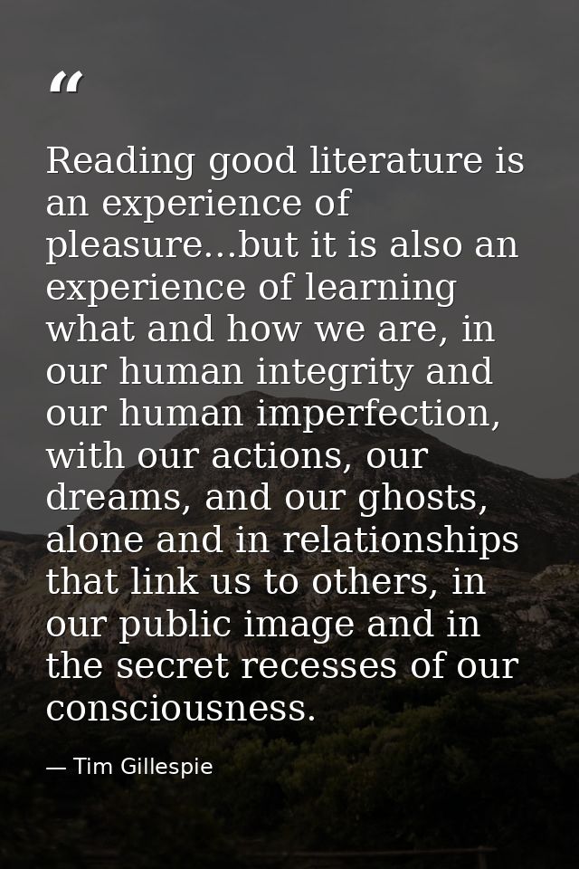 Reading good literature is an experience of pleasure...but it is also an experience of learning what and how we are, in  — Tim Gillespie