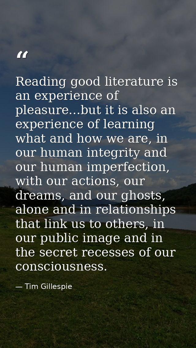 Reading good literature is an experience of pleasure...but it is also an experience of learning what and how we are, in  — Tim Gillespie