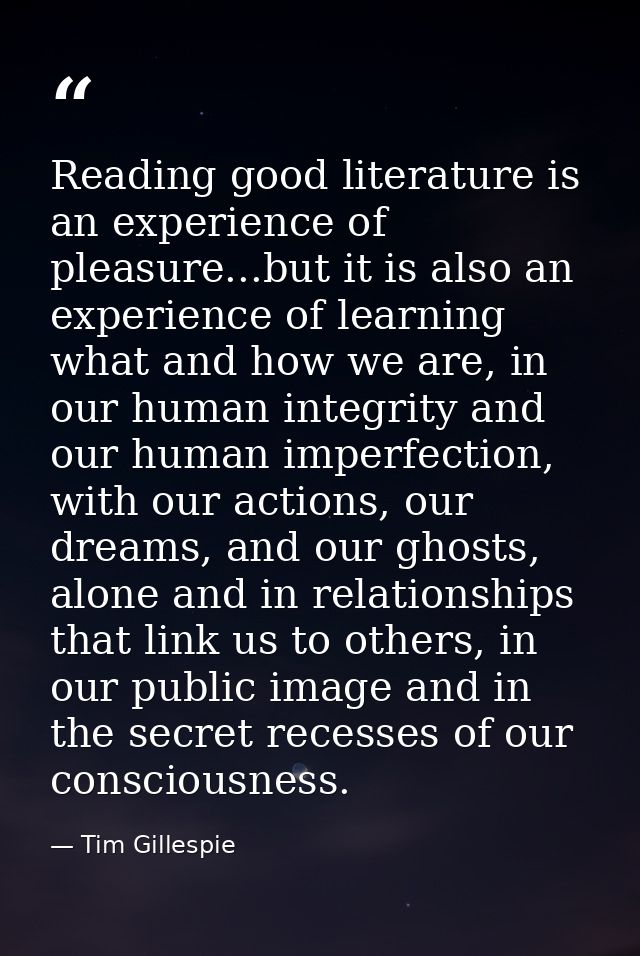 Reading good literature is an experience of pleasure...but it is also an experience of learning what and how we are, in  — Tim Gillespie