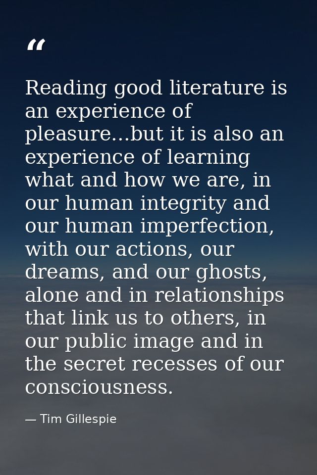 Reading good literature is an experience of pleasure...but it is also an experience of learning what and how we are, in  — Tim Gillespie