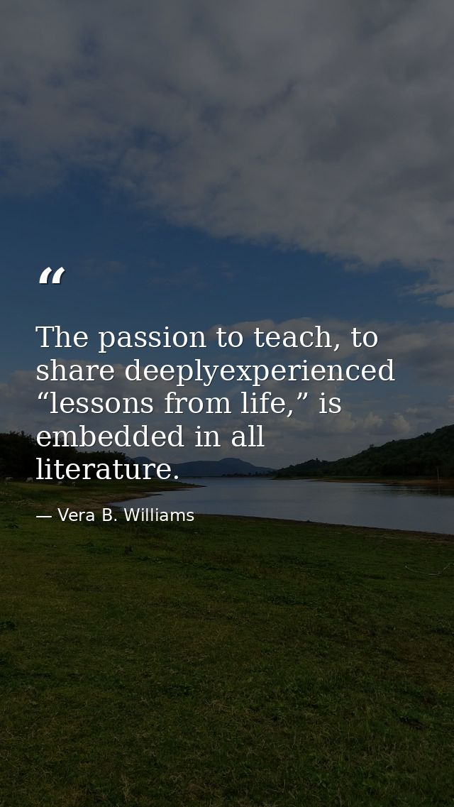 The passion to teach, to share deeplyexperienced “lessons from life,” is embedded in all literature. — Vera B. Williams