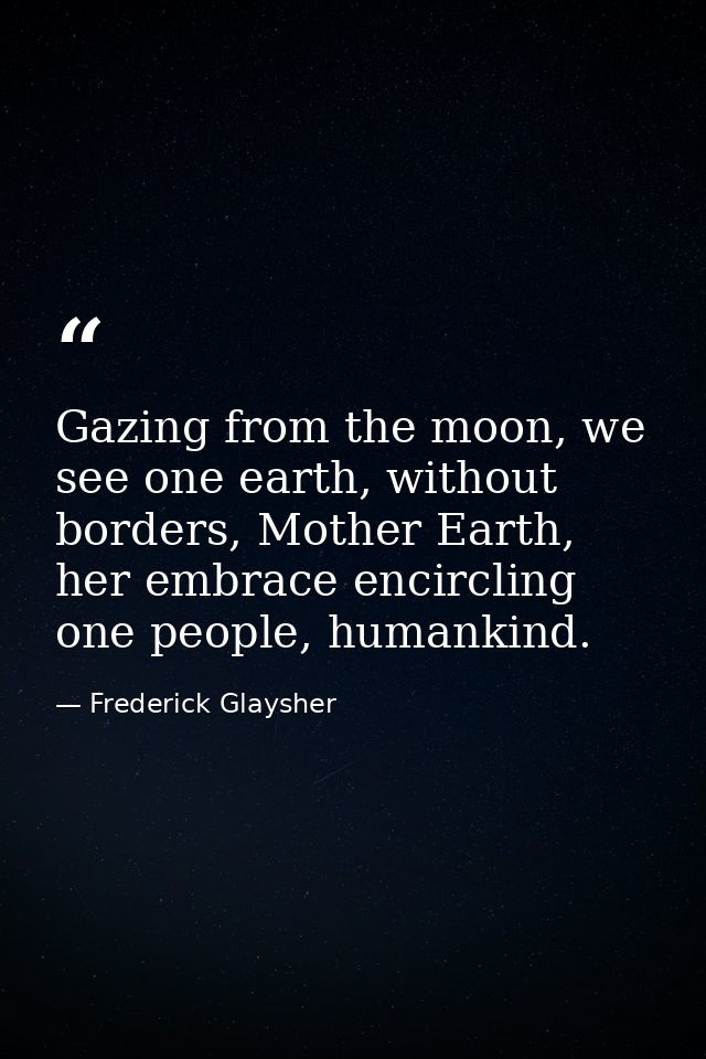 Gazing from the moon, we see one earth, without borders, Mother Earth, her embrace encircling one people, humankind. — Frederick Glaysher