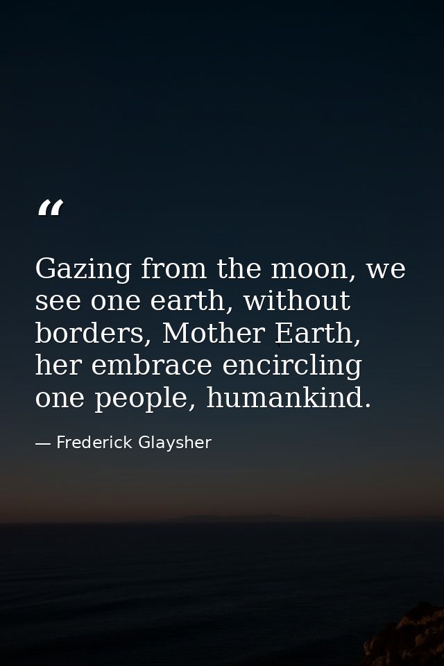 Gazing from the moon, we see one earth, without borders, Mother Earth, her embrace encircling one people, humankind. — Frederick Glaysher