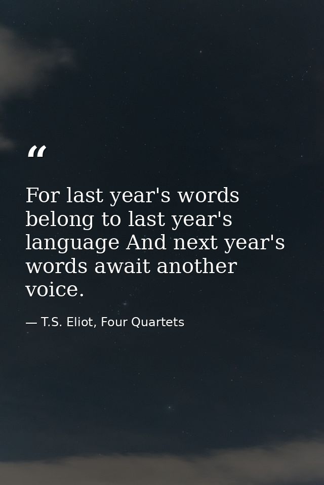 For last year's words belong to last year's language And next year's words await another voice. — T.S. Eliot, Four Quartets