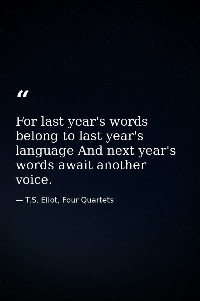 For last year's words belong to last year's language And next year's words await another voice. — T.S. Eliot, Four Quartets