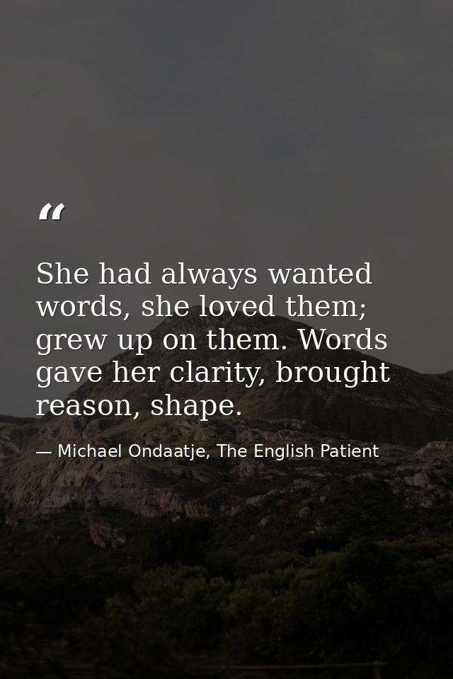 She had always wanted words, she loved them; grew up on them. Words gave her clarity, brought reason, shape. — Michael Ondaatje, The English Patient