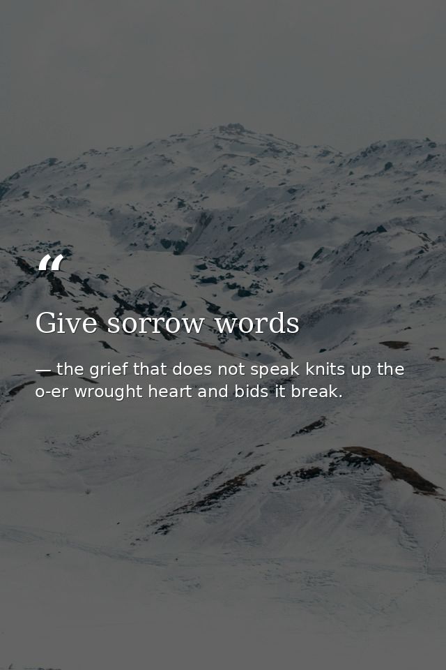 Give sorrow words — the grief that does not speak knits up the o-er wrought heart and bids it break.