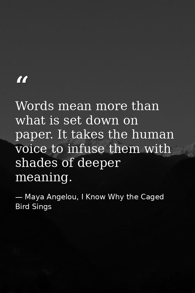 Words mean more than what is set down on paper. It takes the human voice to infuse them with shades of deeper meaning. — Maya Angelou, I Know Why the Caged Bird Sings