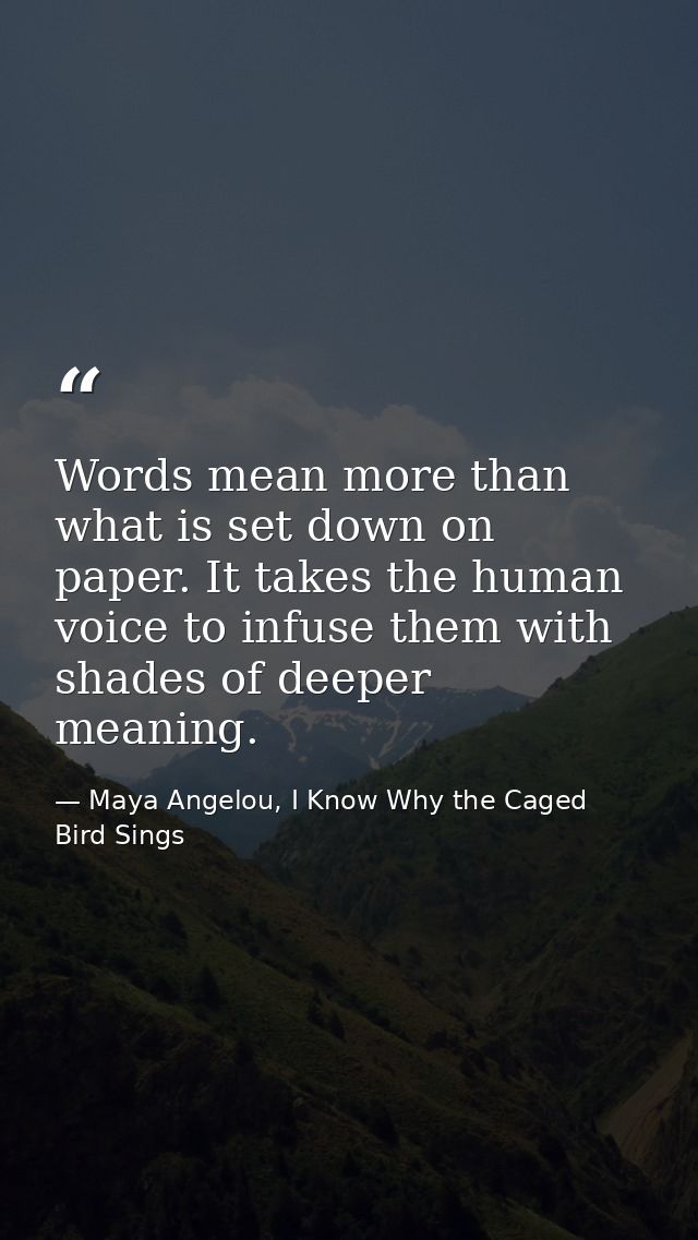 Words mean more than what is set down on paper. It takes the human voice to infuse them with shades of deeper meaning. — Maya Angelou, I Know Why the Caged Bird Sings