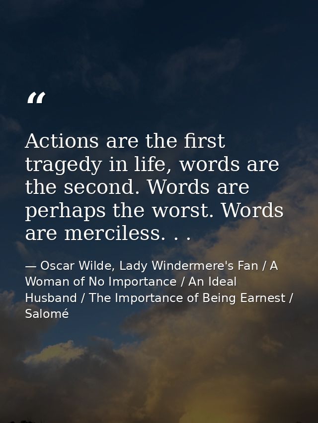 Actions are the first tragedy in life, words are the second. Words are perhaps the worst. Words are merciless. . . — Oscar Wilde, Lady Windermere's Fan / A Woman of No Importance / An Ideal Husband / The Importance of Being Earnest / Salomé