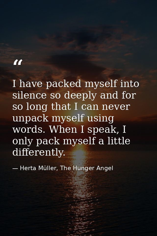 I have packed myself into silence so deeply and for so long that I can never unpack myself using words. When I speak, I  — Herta Müller, The Hunger Angel