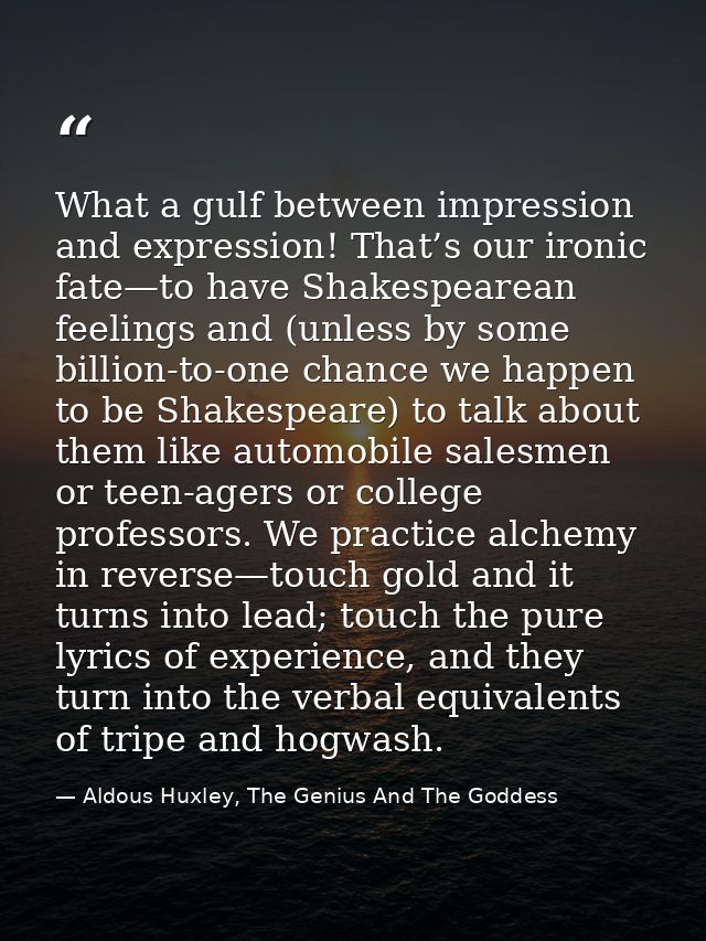 What a gulf between impression and expression! That’s our ironic fate—to have Shakespearean feelings and (unless by some — Aldous Huxley, The Genius And The Goddess