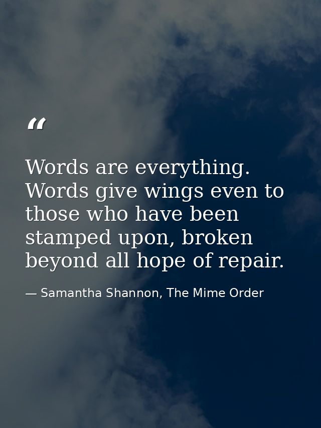 Words are everything. Words give wings even to those who have been stamped upon, broken beyond all hope of repair. — Samantha Shannon, The Mime Order