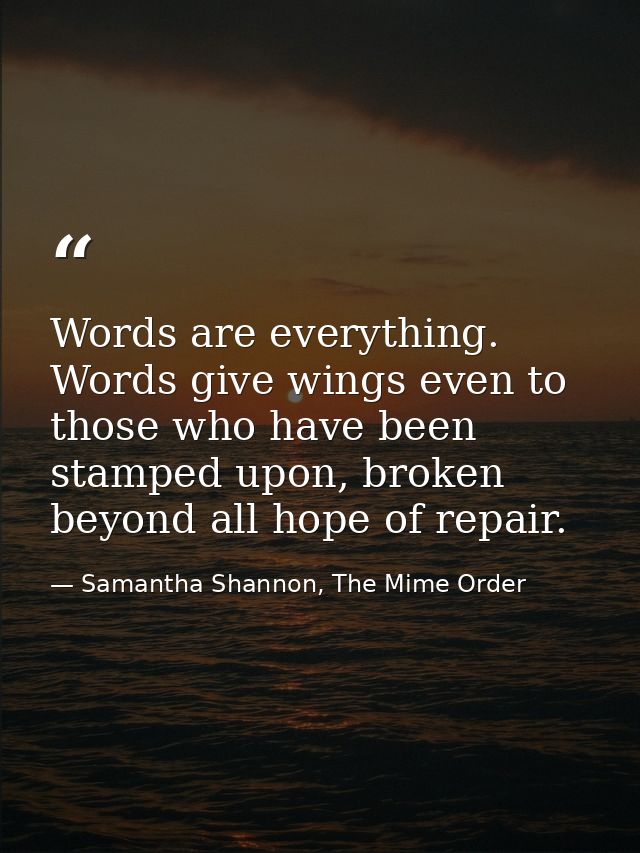 Words are everything. Words give wings even to those who have been stamped upon, broken beyond all hope of repair. — Samantha Shannon, The Mime Order