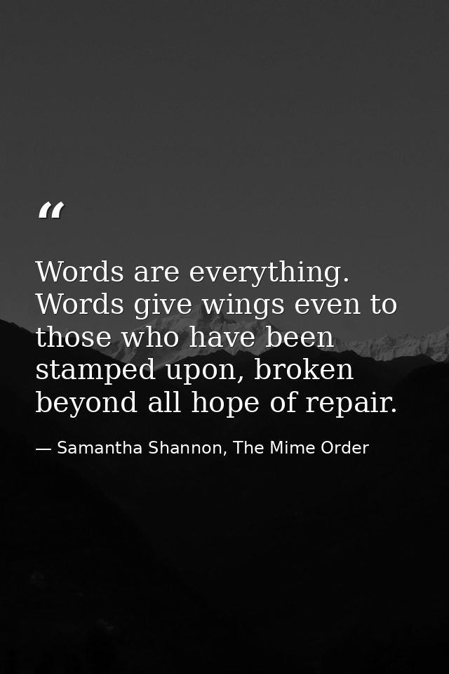 Words are everything. Words give wings even to those who have been stamped upon, broken beyond all hope of repair. — Samantha Shannon, The Mime Order