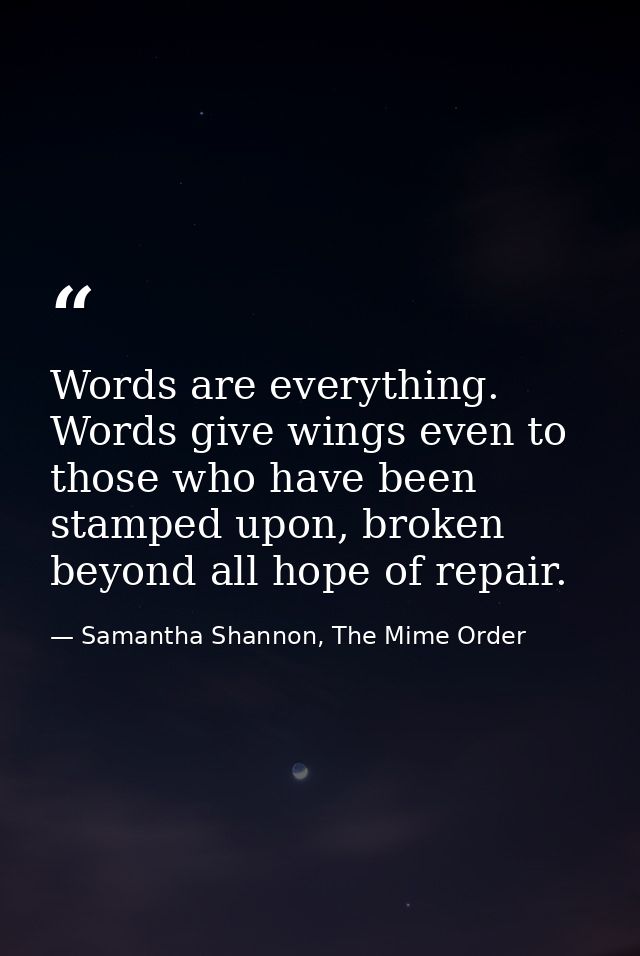 Words are everything. Words give wings even to those who have been stamped upon, broken beyond all hope of repair. — Samantha Shannon, The Mime Order