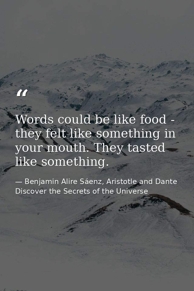 Words could be like food - they felt like something in your mouth. They tasted like something. — Benjamin Alire Sáenz, Aristotle and Dante Discover the Secrets of the Universe