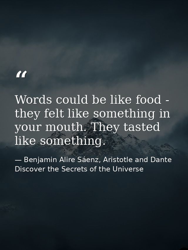 Words could be like food - they felt like something in your mouth. They tasted like something. — Benjamin Alire Sáenz, Aristotle and Dante Discover the Secrets of the Universe