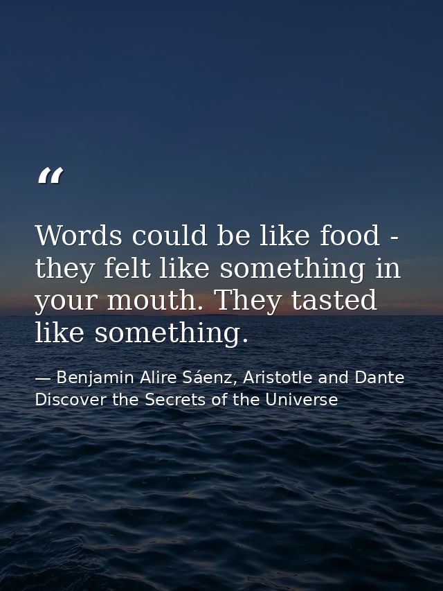 Words could be like food - they felt like something in your mouth. They tasted like something. — Benjamin Alire Sáenz, Aristotle and Dante Discover the Secrets of the Universe