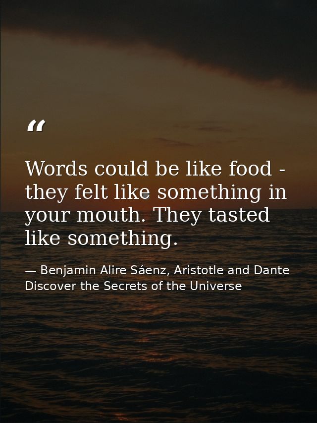 Words could be like food - they felt like something in your mouth. They tasted like something. — Benjamin Alire Sáenz, Aristotle and Dante Discover the Secrets of the Universe