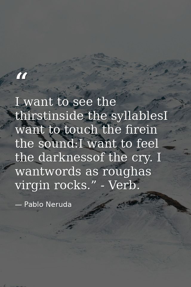 I want to see the thirstinside the syllablesI want to touch the firein the sound:I want to feel the darknessof the cry.  — Pablo Neruda