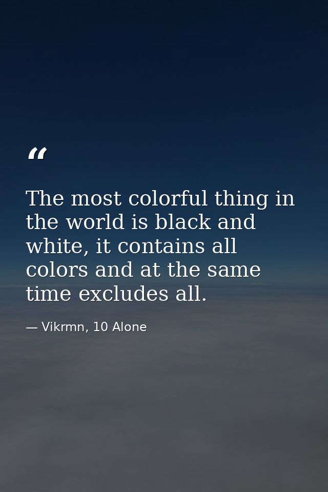 The most colorful thing in the world is black and white, it contains all colors and at the same time excludes all. — Vikrmn, 10 Alone