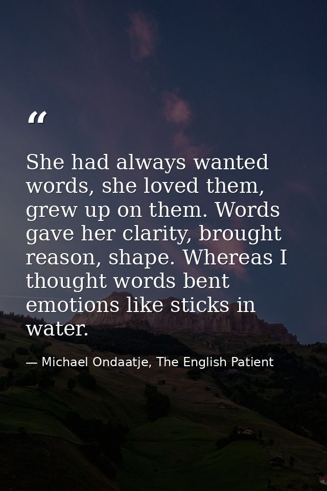 She had always wanted words, she loved them, grew up on them. Words gave her clarity, brought reason, shape. Whereas I t — Michael Ondaatje, The English Patient