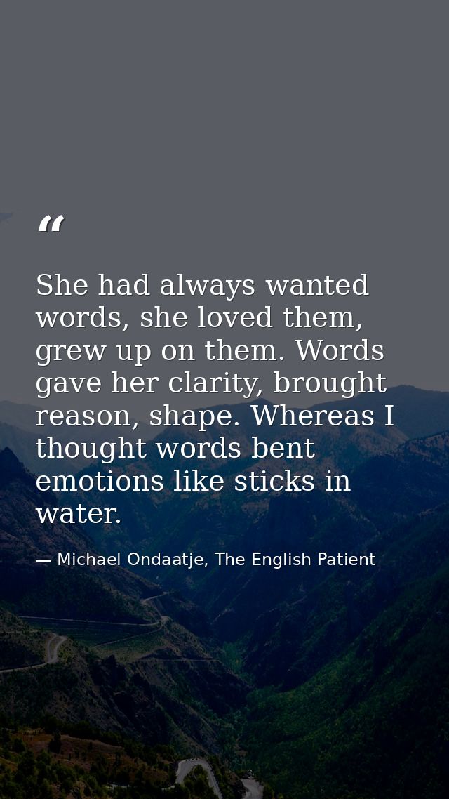 She had always wanted words, she loved them, grew up on them. Words gave her clarity, brought reason, shape. Whereas I t — Michael Ondaatje, The English Patient