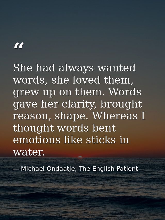 She had always wanted words, she loved them, grew up on them. Words gave her clarity, brought reason, shape. Whereas I t — Michael Ondaatje, The English Patient