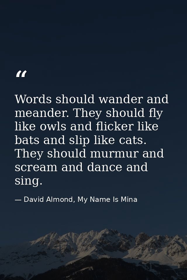 Words should wander and meander. They should fly like owls and flicker like bats and slip like cats. They should murmur  — David Almond, My Name Is Mina