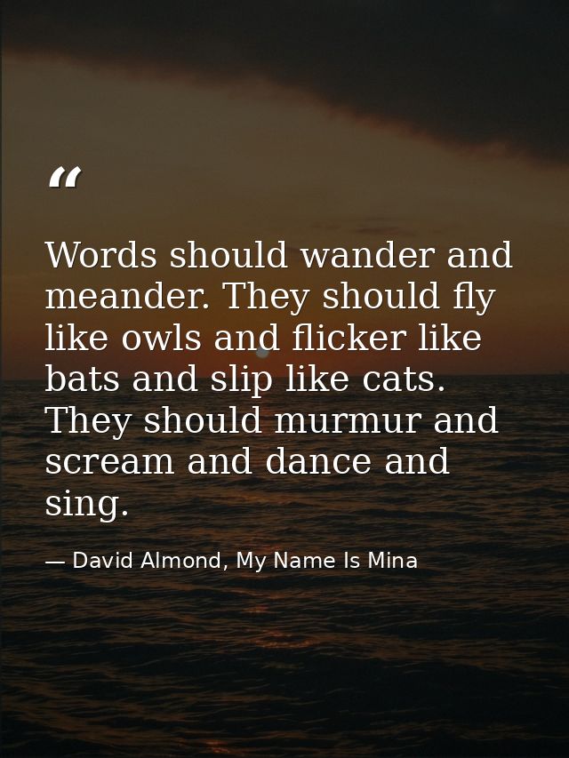 Words should wander and meander. They should fly like owls and flicker like bats and slip like cats. They should murmur  — David Almond, My Name Is Mina