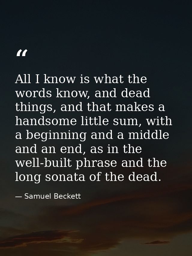 All I know is what the words know, and dead things, and that makes a handsome little sum, with a beginning and a middle  — Samuel Beckett
