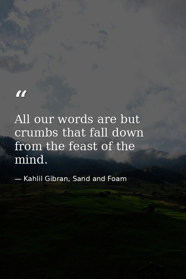 All our words are but crumbs that fall down from the feast of the mind. — Kahlil Gibran, Sand and Foam