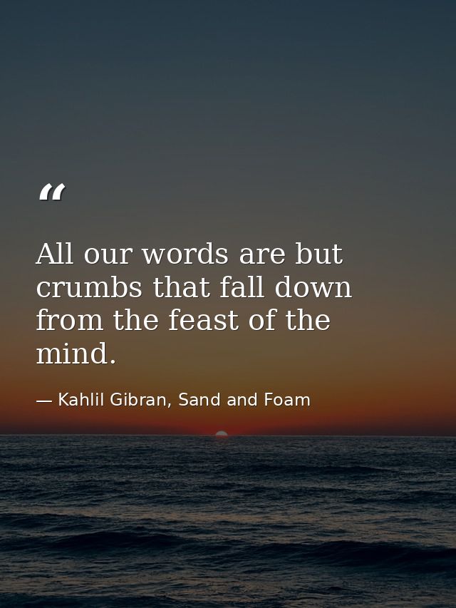 All our words are but crumbs that fall down from the feast of the mind. — Kahlil Gibran, Sand and Foam
