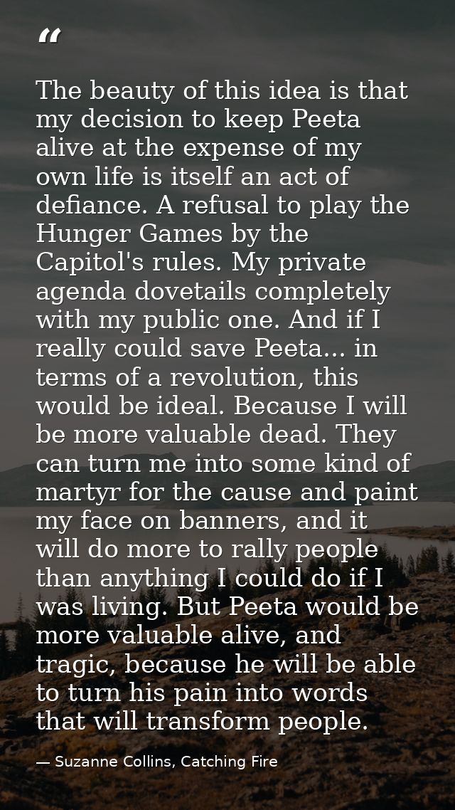 The beauty of this idea is that my decision to keep Peeta alive at the expense of my own life is itself an act of defian — Suzanne Collins, Catching Fire