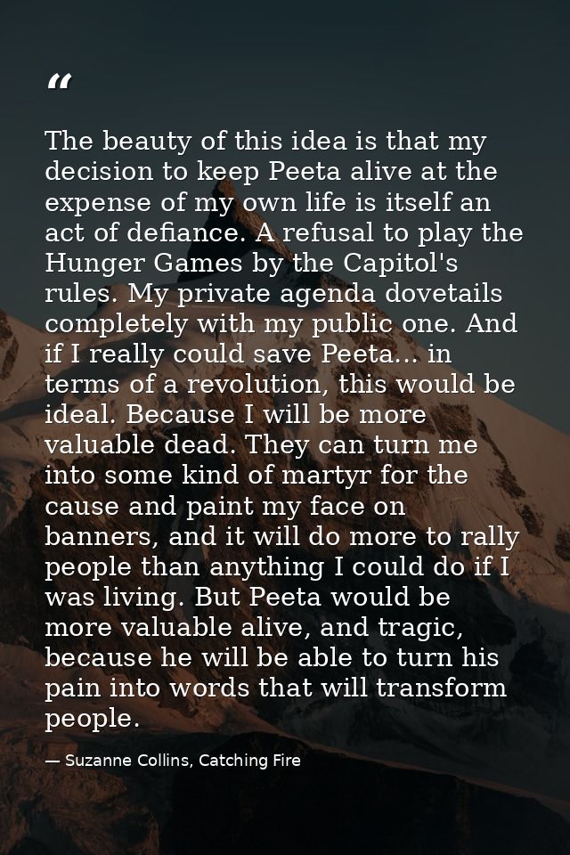 The beauty of this idea is that my decision to keep Peeta alive at the expense of my own life is itself an act of defian — Suzanne Collins, Catching Fire