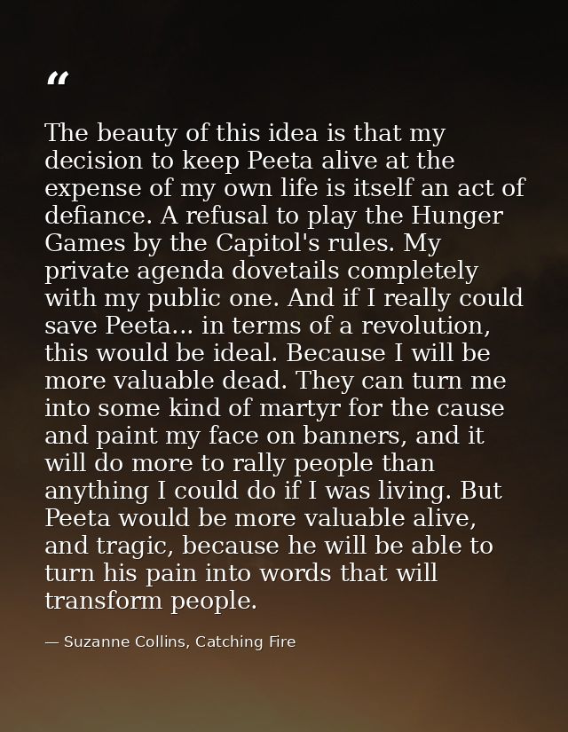 The beauty of this idea is that my decision to keep Peeta alive at the expense of my own life is itself an act of defian — Suzanne Collins, Catching Fire
