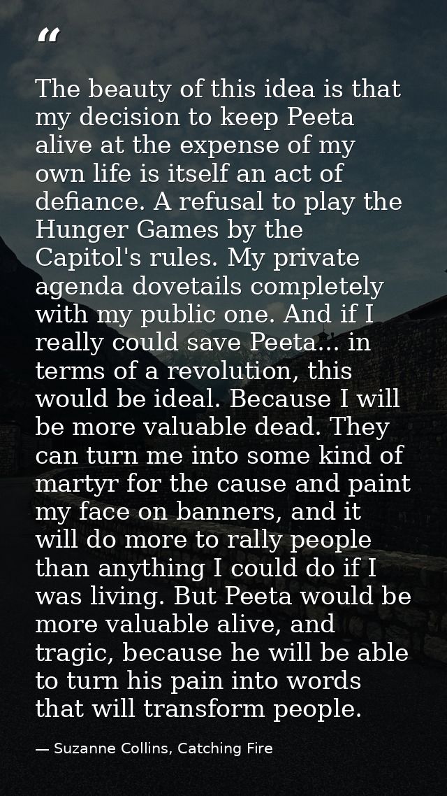 The beauty of this idea is that my decision to keep Peeta alive at the expense of my own life is itself an act of defian — Suzanne Collins, Catching Fire