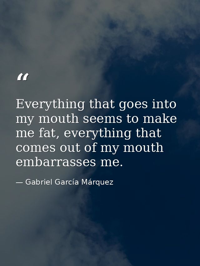 Everything that goes into my mouth seems to make me fat, everything that comes out of my mouth embarrasses me. — Gabriel García Márquez
